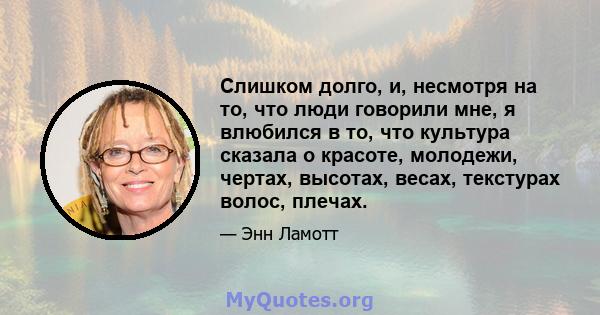 Слишком долго, и, несмотря на то, что люди говорили мне, я влюбился в то, что культура сказала о красоте, молодежи, чертах, высотах, весах, текстурах волос, плечах.