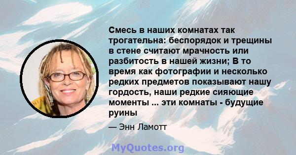 Смесь в наших комнатах так трогательна: беспорядок и трещины в стене считают мрачность или разбитость в нашей жизни; В то время как фотографии и несколько редких предметов показывают нашу гордость, наши редкие сияющие