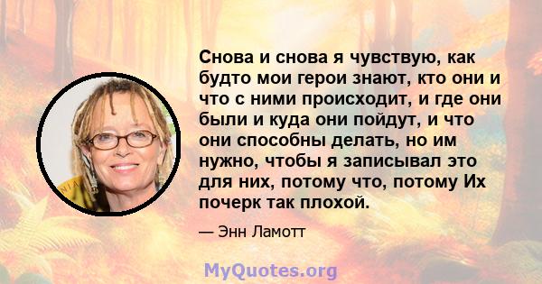 Снова и снова я чувствую, как будто мои герои знают, кто они и что с ними происходит, и где они были и куда они пойдут, и что они способны делать, но им нужно, чтобы я записывал это для них, потому что, потому Их почерк 