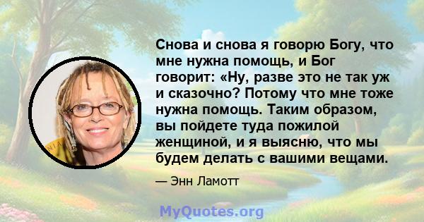 Снова и снова я говорю Богу, что мне нужна помощь, и Бог говорит: «Ну, разве это не так уж и сказочно? Потому что мне тоже нужна помощь. Таким образом, вы пойдете туда пожилой женщиной, и я выясню, что мы будем делать с 