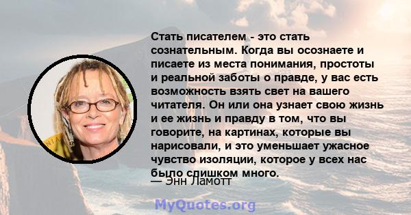 Стать писателем - это стать сознательным. Когда вы осознаете и писаете из места понимания, простоты и реальной заботы о правде, у вас есть возможность взять свет на вашего читателя. Он или она узнает свою жизнь и ее