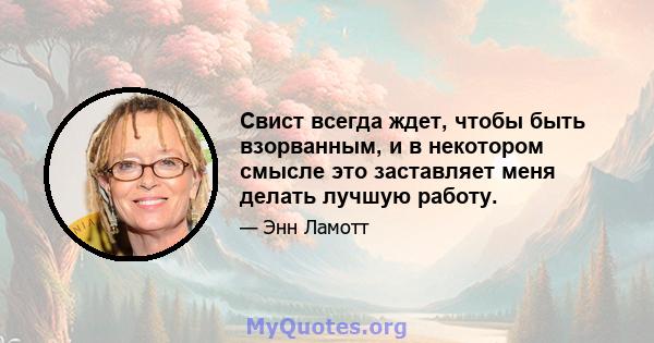 Свист всегда ждет, чтобы быть взорванным, и в некотором смысле это заставляет меня делать лучшую работу.