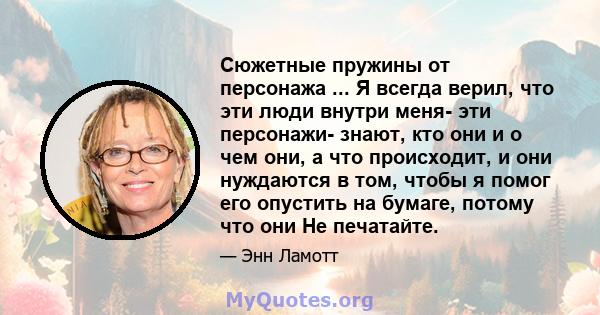 Сюжетные пружины от персонажа ... Я всегда верил, что эти люди внутри меня- эти персонажи- знают, кто они и о чем они, а что происходит, и они нуждаются в том, чтобы я помог его опустить на бумаге, потому что они Не