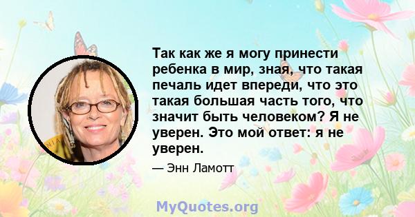 Так как же я могу принести ребенка в мир, зная, что такая печаль идет впереди, что это такая большая часть того, что значит быть человеком? Я не уверен. Это мой ответ: я не уверен.