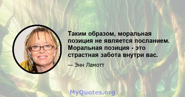 Таким образом, моральная позиция не является посланием. Моральная позиция - это страстная забота внутри вас.