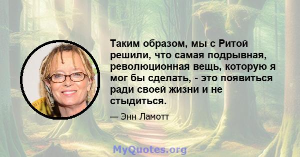 Таким образом, мы с Ритой решили, что самая подрывная, революционная вещь, которую я мог бы сделать, - это появиться ради своей жизни и не стыдиться.