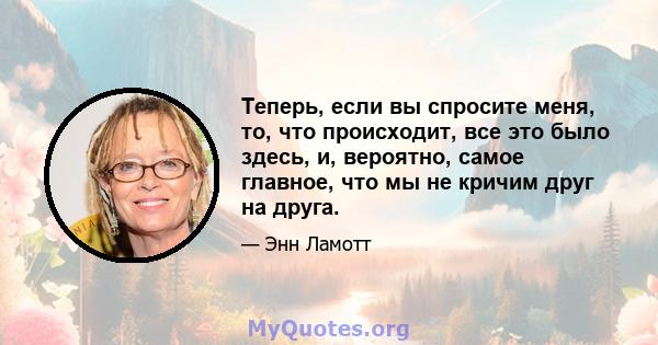 Теперь, если вы спросите меня, то, что происходит, все это было здесь, и, вероятно, самое главное, что мы не кричим друг на друга.