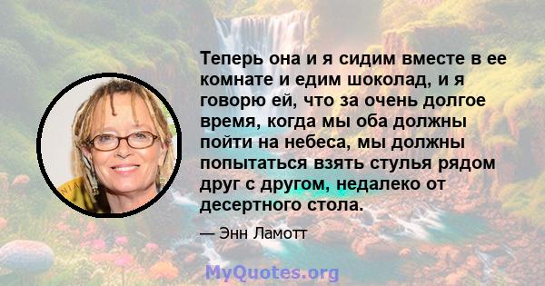 Теперь она и я сидим вместе в ее комнате и едим шоколад, и я говорю ей, что за очень долгое время, когда мы оба должны пойти на небеса, мы должны попытаться взять стулья рядом друг с другом, недалеко от десертного стола.