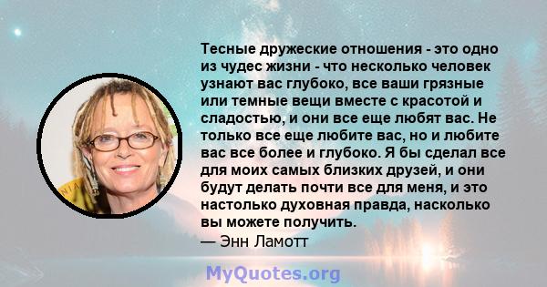 Тесные дружеские отношения - это одно из чудес жизни - что несколько человек узнают вас глубоко, все ваши грязные или темные вещи вместе с красотой и сладостью, и они все еще любят вас. Не только все еще любите вас, но