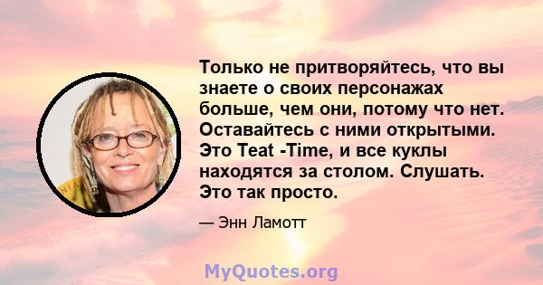 Только не притворяйтесь, что вы знаете о своих персонажах больше, чем они, потому что нет. Оставайтесь с ними открытыми. Это Teat -Time, и все куклы находятся за столом. Слушать. Это так просто.