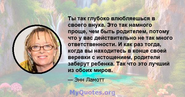 Ты так глубоко влюбляешься в своего внука. Это так намного проще, чем быть родителем, потому что у вас действительно не так много ответственности. И как раз тогда, когда вы находитесь в конце своей веревки с истощением, 