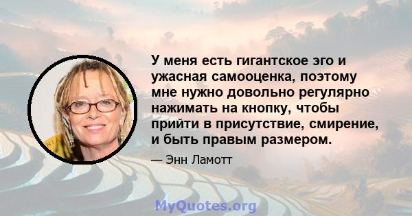 У меня есть гигантское эго и ужасная самооценка, поэтому мне нужно довольно регулярно нажимать на кнопку, чтобы прийти в присутствие, смирение, и быть правым размером.