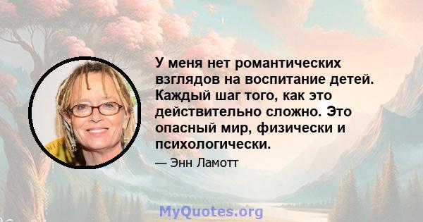 У меня нет романтических взглядов на воспитание детей. Каждый шаг того, как это действительно сложно. Это опасный мир, физически и психологически.