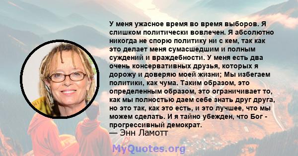 У меня ужасное время во время выборов. Я слишком политически вовлечен. Я абсолютно никогда не спорю политику ни с кем, так как это делает меня сумасшедшим и полным суждений и враждебности. У меня есть два очень