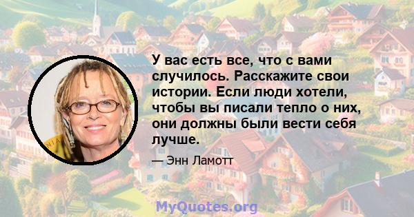 У вас есть все, что с вами случилось. Расскажите свои истории. Если люди хотели, чтобы вы писали тепло о них, они должны были вести себя лучше.