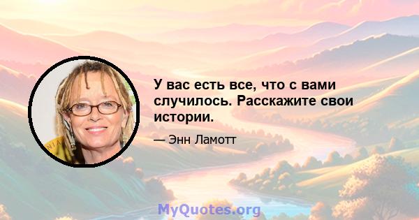 У вас есть все, что с вами случилось. Расскажите свои истории.