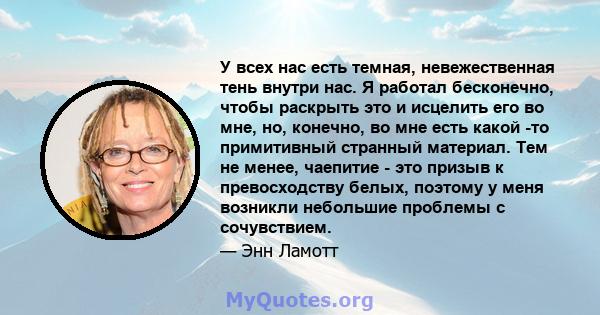 У всех нас есть темная, невежественная тень внутри нас. Я работал бесконечно, чтобы раскрыть это и исцелить его во мне, но, конечно, во мне есть какой -то примитивный странный материал. Тем не менее, чаепитие - это