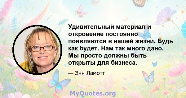 Удивительный материал и откровение постоянно появляются в нашей жизни. Будь как будет. Нам так много дано. Мы просто должны быть открыты для бизнеса.