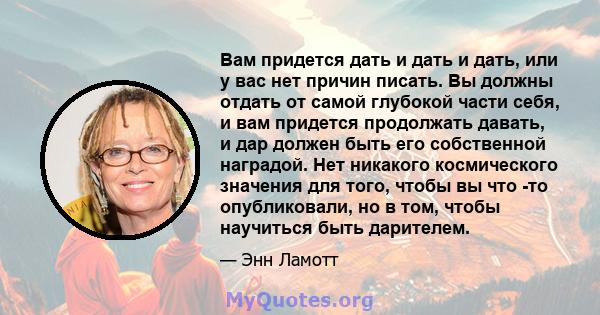 Вам придется дать и дать и дать, или у вас нет причин писать. Вы должны отдать от самой глубокой части себя, и вам придется продолжать давать, и дар должен быть его собственной наградой. Нет никакого космического