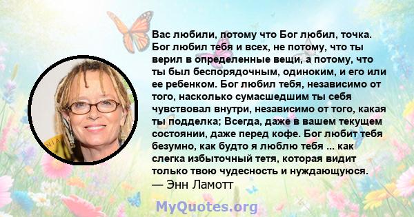 Вас любили, потому что Бог любил, точка. Бог любил тебя и всех, не потому, что ты верил в определенные вещи, а потому, что ты был беспорядочным, одиноким, и его или ее ребенком. Бог любил тебя, независимо от того,