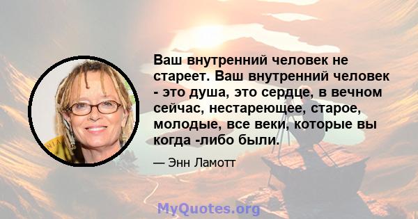 Ваш внутренний человек не стареет. Ваш внутренний человек - это душа, это сердце, в вечном сейчас, нестареющее, старое, молодые, все веки, которые вы когда -либо были.