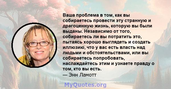 Ваша проблема в том, как вы собираетесь провести эту странную и драгоценную жизнь, которую вы были выданы. Независимо от того, собираетесь ли вы потратить это, пытаясь хорошо выглядеть и создать иллюзию, что у вас есть