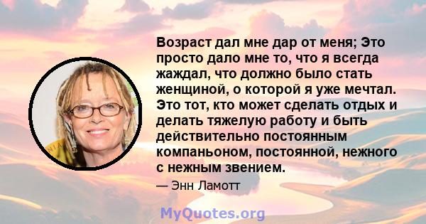 Возраст дал мне дар от меня; Это просто дало мне то, что я всегда жаждал, что должно было стать женщиной, о которой я уже мечтал. Это тот, кто может сделать отдых и делать тяжелую работу и быть действительно постоянным