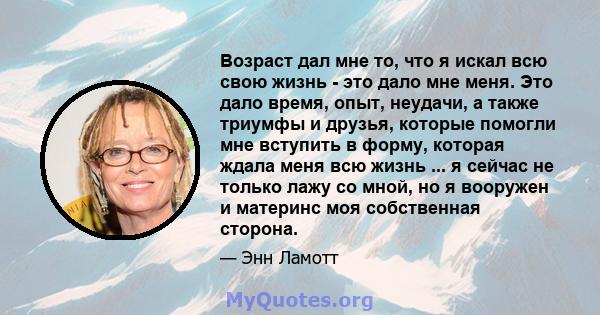 Возраст дал мне то, что я искал всю свою жизнь - это дало мне меня. Это дало время, опыт, неудачи, а также триумфы и друзья, которые помогли мне вступить в форму, которая ждала меня всю жизнь ... я сейчас не только лажу 