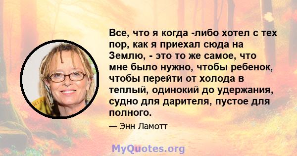 Все, что я когда -либо хотел с тех пор, как я приехал сюда на Землю, - это то же самое, что мне было нужно, чтобы ребенок, чтобы перейти от холода в теплый, одинокий до удержания, судно для дарителя, пустое для полного.