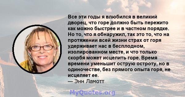 Все эти годы я влюбился в великий дворец, что горе должно быть пережито как можно быстрее и в частном порядке. Но то, что я обнаружил, так это то, что на протяжении всей жизни страх от горя удерживает нас в бесплодном,