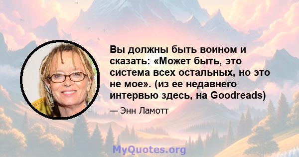 Вы должны быть воином и сказать: «Может быть, это система всех остальных, но это не мое». (из ее недавнего интервью здесь, на Goodreads)