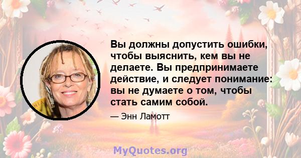 Вы должны допустить ошибки, чтобы выяснить, кем вы не делаете. Вы предпринимаете действие, и следует понимание: вы не думаете о том, чтобы стать самим собой.