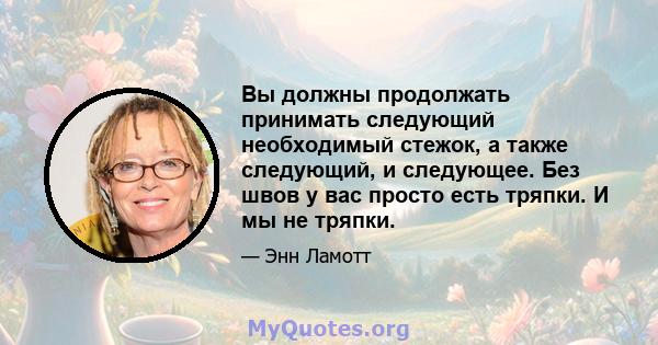 Вы должны продолжать принимать следующий необходимый стежок, а также следующий, и следующее. Без швов у вас просто есть тряпки. И мы не тряпки.