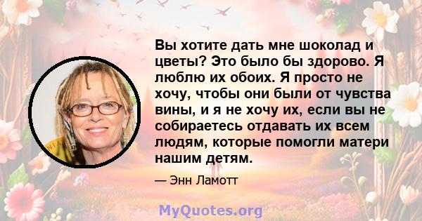 Вы хотите дать мне шоколад и цветы? Это было бы здорово. Я люблю их обоих. Я просто не хочу, чтобы они были от чувства вины, и я не хочу их, если вы не собираетесь отдавать их всем людям, которые помогли матери нашим