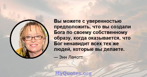 Вы можете с уверенностью предположить, что вы создали Бога по своему собственному образу, когда оказывается, что Бог ненавидит всех тех же людей, которые вы делаете.