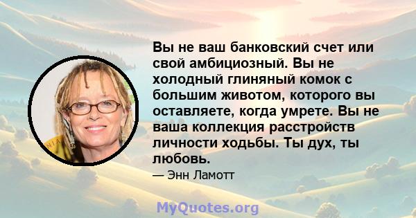 Вы не ваш банковский счет или свой амбициозный. Вы не холодный глиняный комок с большим животом, которого вы оставляете, когда умрете. Вы не ваша коллекция расстройств личности ходьбы. Ты дух, ты любовь.