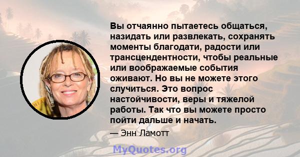 Вы отчаянно пытаетесь общаться, назидать или развлекать, сохранять моменты благодати, радости или трансцендентности, чтобы реальные или воображаемые события оживают. Но вы не можете этого случиться. Это вопрос