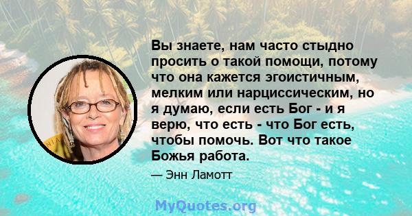 Вы знаете, нам часто стыдно просить о такой помощи, потому что она кажется эгоистичным, мелким или нарциссическим, но я думаю, если есть Бог - и я верю, что есть - что Бог есть, чтобы помочь. Вот что такое Божья работа.