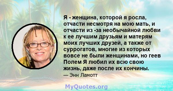 Я - женщина, которой я росла, отчасти несмотря на мою мать, и отчасти из -за необычайной любви к ее лучшим друзьям и матерям моих лучших друзей, а также от суррогатов, многие из которых вовсе не были женщинами, но геев