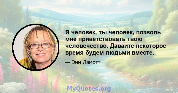 Я человек, ты человек, позволь мне приветствовать твою человечество. Давайте некоторое время будем людьми вместе.