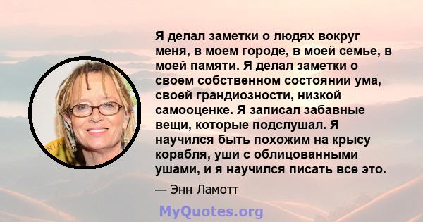 Я делал заметки о людях вокруг меня, в моем городе, в моей семье, в моей памяти. Я делал заметки о своем собственном состоянии ума, своей грандиозности, низкой самооценке. Я записал забавные вещи, которые подслушал. Я