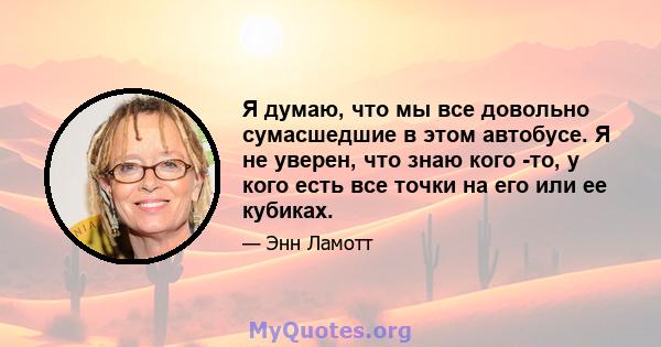 Я думаю, что мы все довольно сумасшедшие в этом автобусе. Я не уверен, что знаю кого -то, у кого есть все точки на его или ее кубиках.