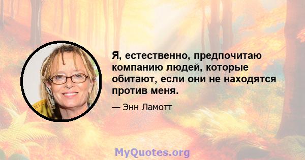 Я, естественно, предпочитаю компанию людей, которые обитают, если они не находятся против меня.