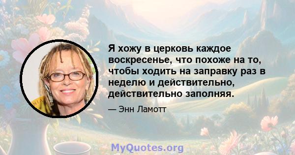 Я хожу в церковь каждое воскресенье, что похоже на то, чтобы ходить на заправку раз в неделю и действительно, действительно заполняя.