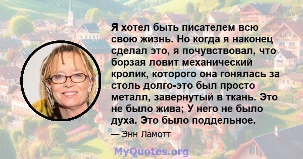 Я хотел быть писателем всю свою жизнь. Но когда я наконец сделал это, я почувствовал, что борзая ловит механический кролик, которого она гонялась за столь долго-это был просто металл, завернутый в ткань. Это не было