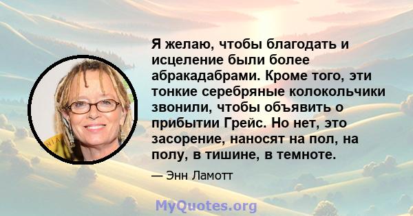 Я желаю, чтобы благодать и исцеление были более абракадабрами. Кроме того, эти тонкие серебряные колокольчики звонили, чтобы объявить о прибытии Грейс. Но нет, это засорение, наносят на пол, на полу, в тишине, в темноте.