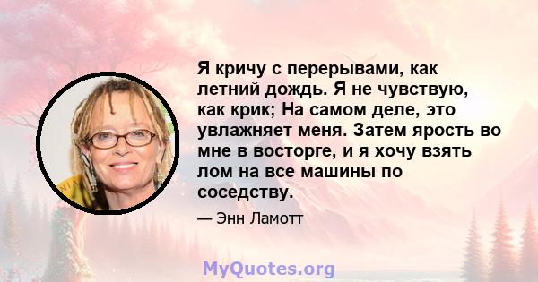 Я кричу с перерывами, как летний дождь. Я не чувствую, как крик; На самом деле, это увлажняет меня. Затем ярость во мне в восторге, и я хочу взять лом на все машины по соседству.