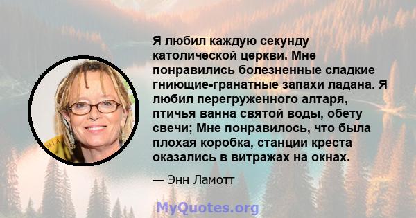 Я любил каждую секунду католической церкви. Мне понравились болезненные сладкие гниющие-гранатные запахи ладана. Я любил перегруженного алтаря, птичья ванна святой воды, обету свечи; Мне понравилось, что была плохая