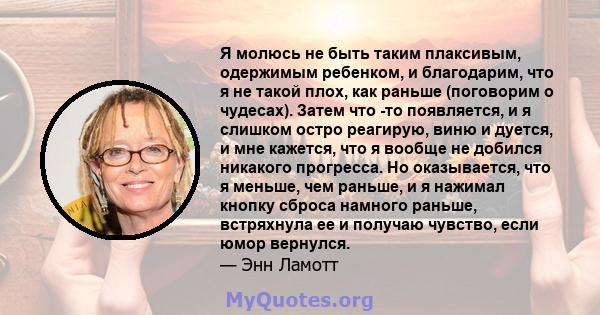 Я молюсь не быть таким плаксивым, одержимым ребенком, и благодарим, что я не такой плох, как раньше (поговорим о чудесах). Затем что -то появляется, и я слишком остро реагирую, виню и дуется, и мне кажется, что я вообще 