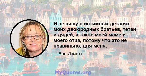 Я не пишу о интимных деталях моих двоюродных братьев, тетей и дядей, а также моей маме и моего отца, потому что это не правильно, для меня.